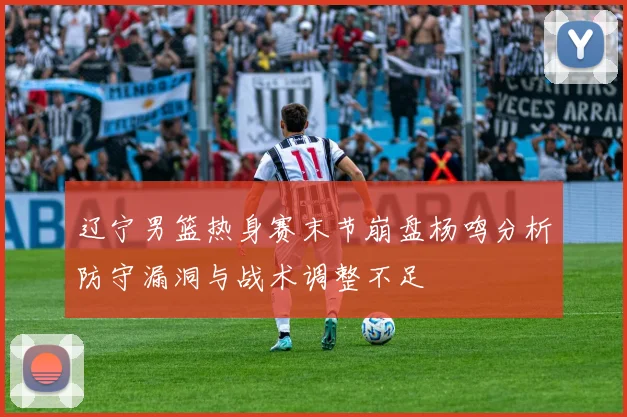 辽宁男篮热身赛末节崩盘杨鸣分析防守漏洞与战术调整不足