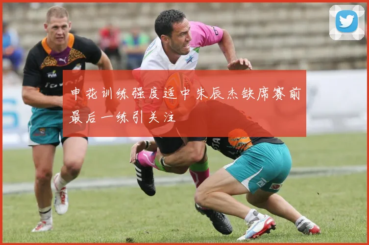 申花训练强度适中朱辰杰缺席赛前最后一练引关注