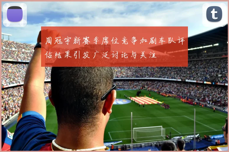 周冠宇新赛季席位竞争加剧车队评估结果引发广泛讨论与关注