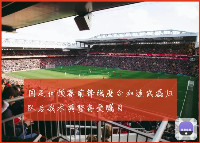 国足世预赛前锋线磨合加速武磊归队后战术调整备受瞩目
